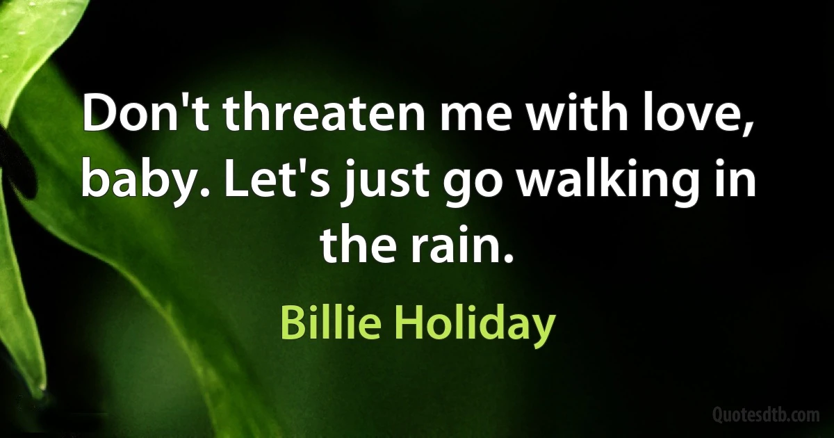 Don't threaten me with love, baby. Let's just go walking in the rain. (Billie Holiday)