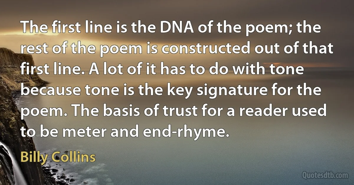 The first line is the DNA of the poem; the rest of the poem is constructed out of that first line. A lot of it has to do with tone because tone is the key signature for the poem. The basis of trust for a reader used to be meter and end-rhyme. (Billy Collins)