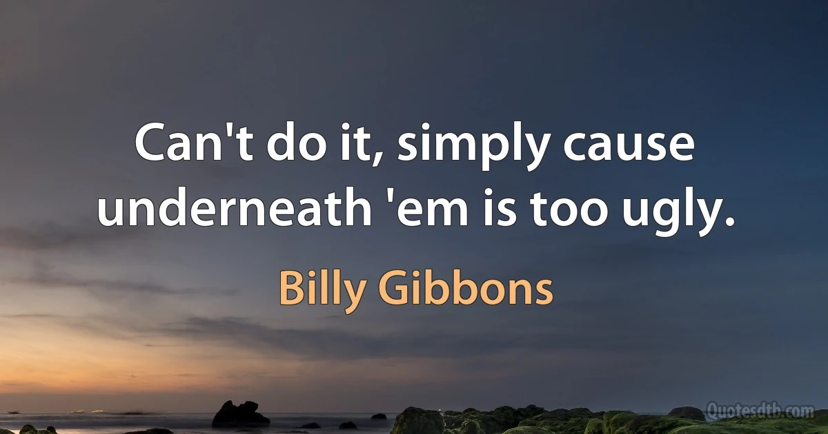 Can't do it, simply cause underneath 'em is too ugly. (Billy Gibbons)