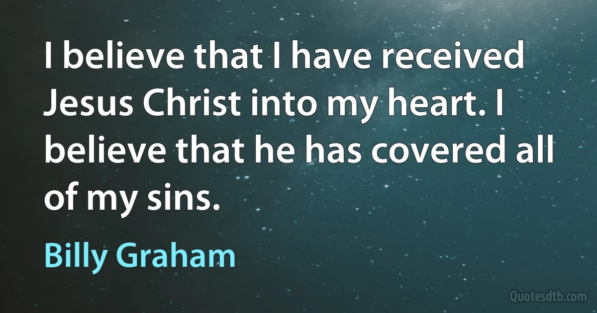 I believe that I have received Jesus Christ into my heart. I believe that he has covered all of my sins. (Billy Graham)