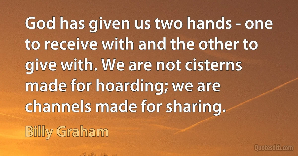 God has given us two hands - one to receive with and the other to give with. We are not cisterns made for hoarding; we are channels made for sharing. (Billy Graham)