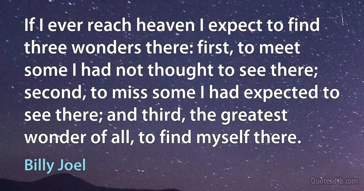 If I ever reach heaven I expect to find three wonders there: first, to meet some I had not thought to see there; second, to miss some I had expected to see there; and third, the greatest wonder of all, to find myself there. (Billy Joel)