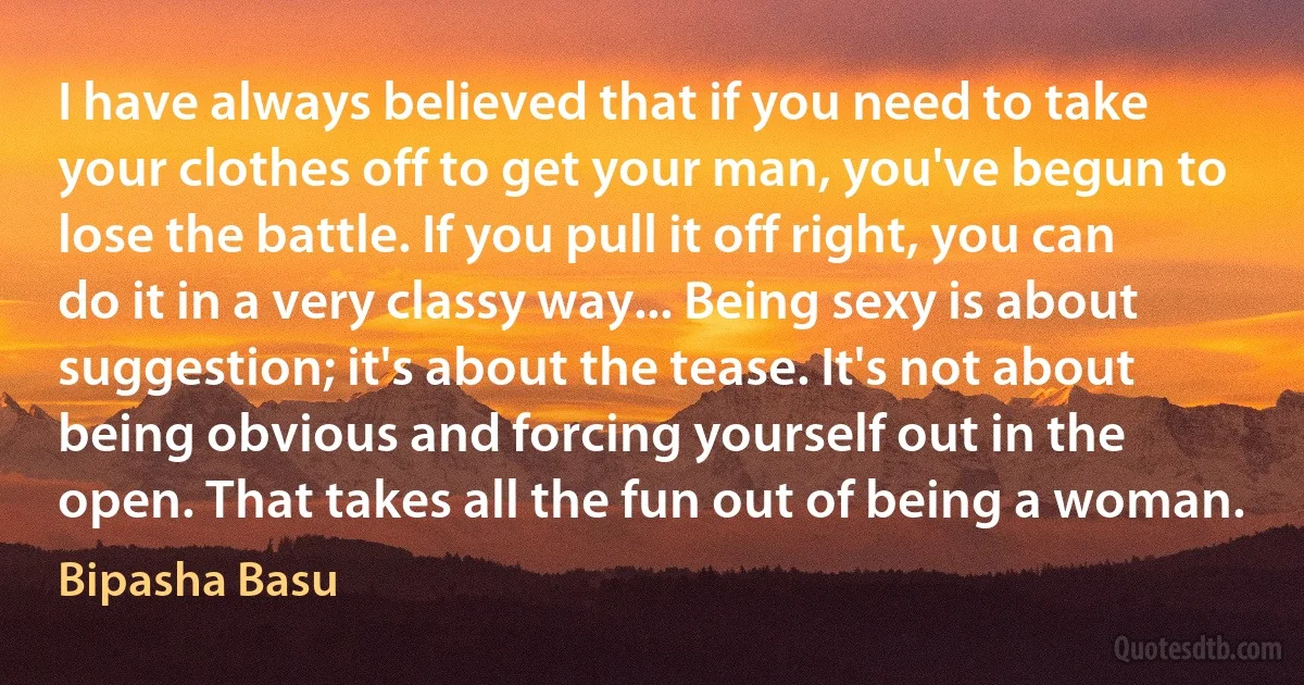 I have always believed that if you need to take your clothes off to get your man, you've begun to lose the battle. If you pull it off right, you can do it in a very classy way... Being sexy is about suggestion; it's about the tease. It's not about being obvious and forcing yourself out in the open. That takes all the fun out of being a woman. (Bipasha Basu)