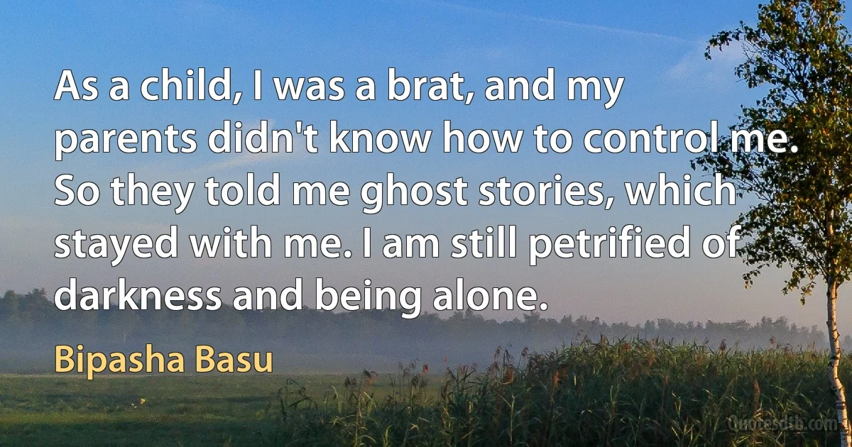 As a child, I was a brat, and my parents didn't know how to control me. So they told me ghost stories, which stayed with me. I am still petrified of darkness and being alone. (Bipasha Basu)