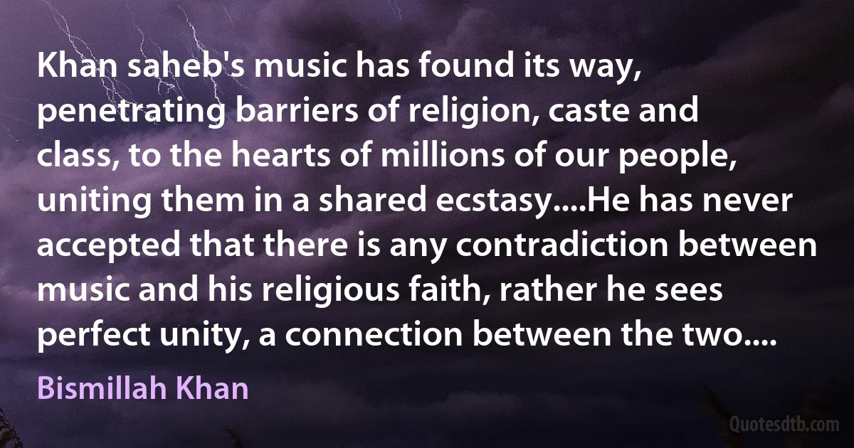 Khan saheb's music has found its way, penetrating barriers of religion, caste and class, to the hearts of millions of our people, uniting them in a shared ecstasy....He has never accepted that there is any contradiction between music and his religious faith, rather he sees perfect unity, a connection between the two.... (Bismillah Khan)