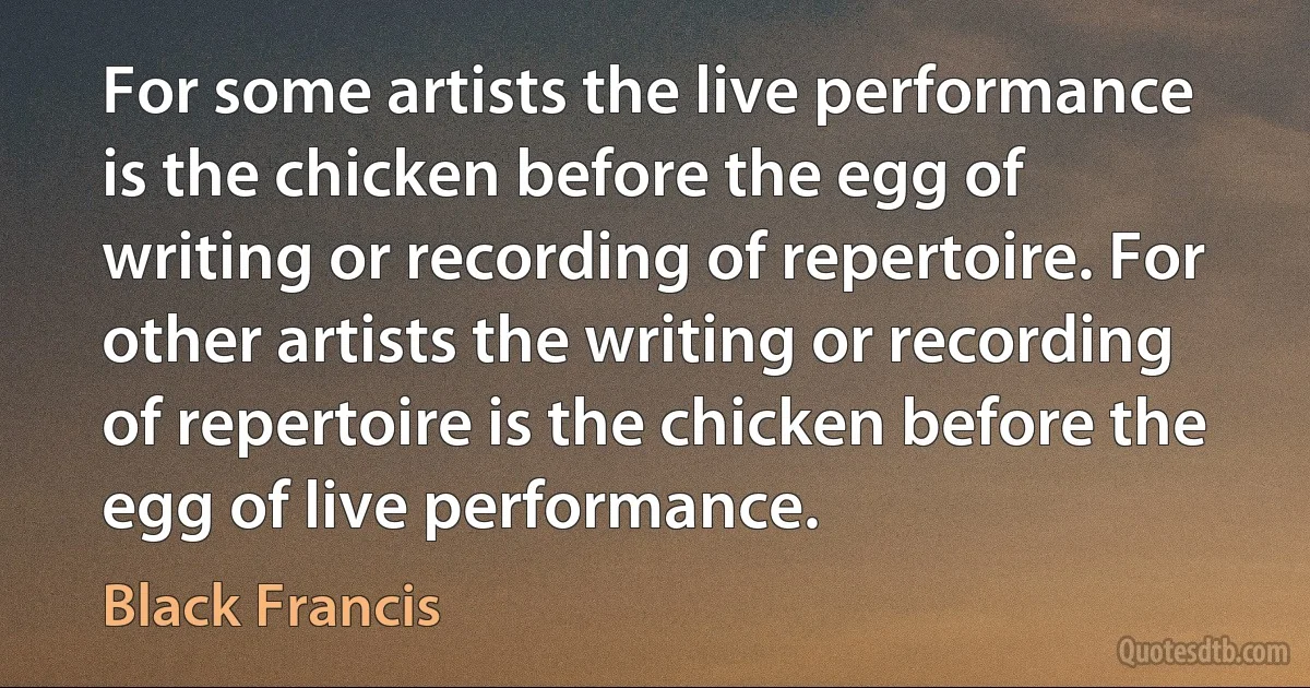 For some artists the live performance is the chicken before the egg of writing or recording of repertoire. For other artists the writing or recording of repertoire is the chicken before the egg of live performance. (Black Francis)