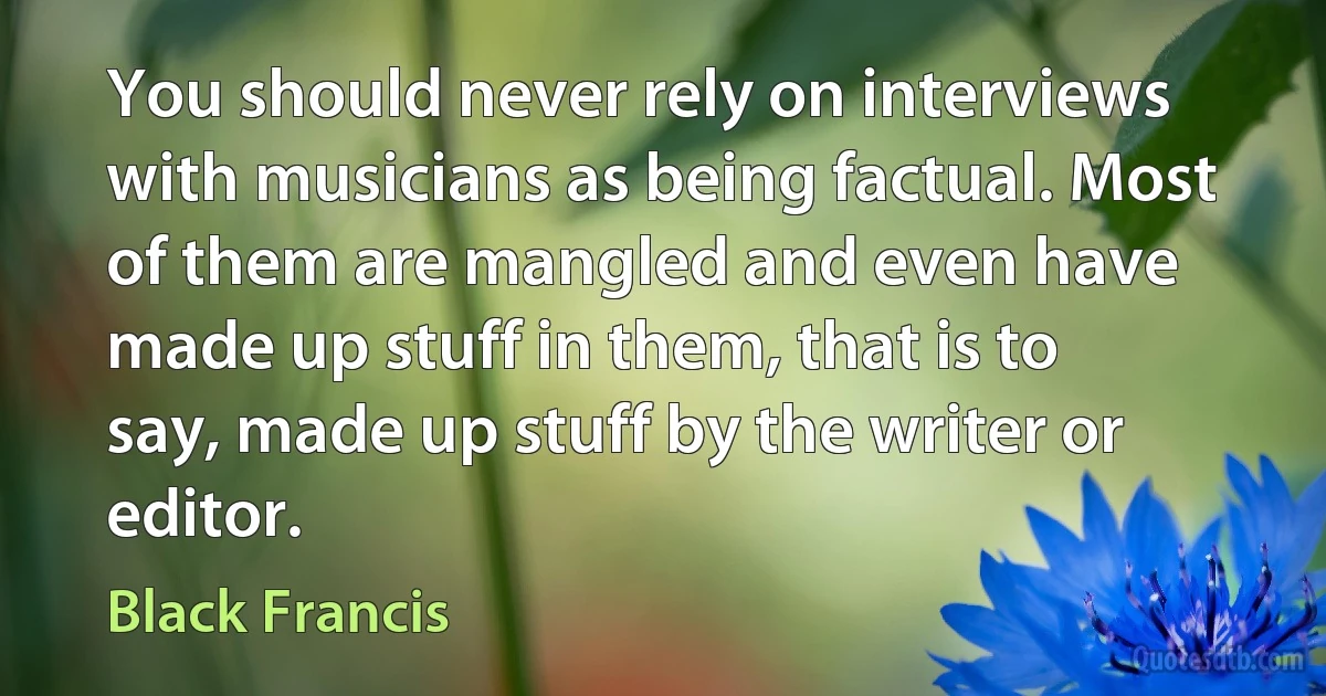 You should never rely on interviews with musicians as being factual. Most of them are mangled and even have made up stuff in them, that is to say, made up stuff by the writer or editor. (Black Francis)