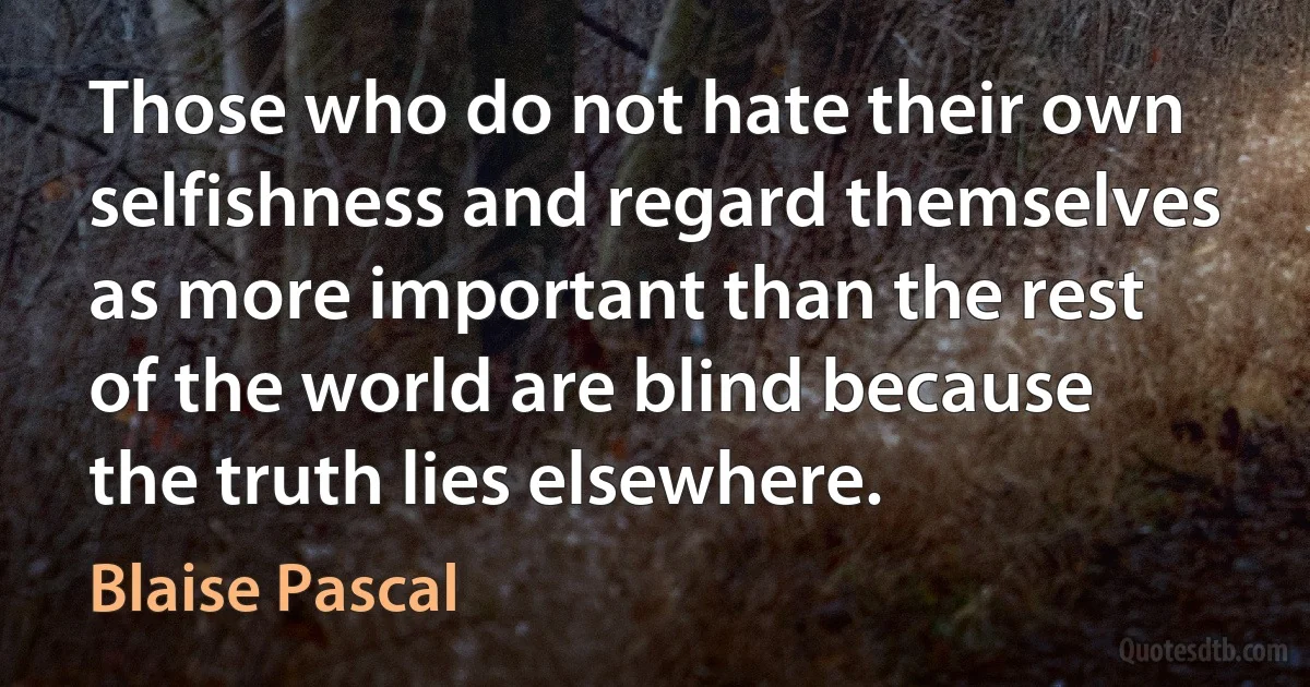 Those who do not hate their own selfishness and regard themselves as more important than the rest of the world are blind because the truth lies elsewhere. (Blaise Pascal)