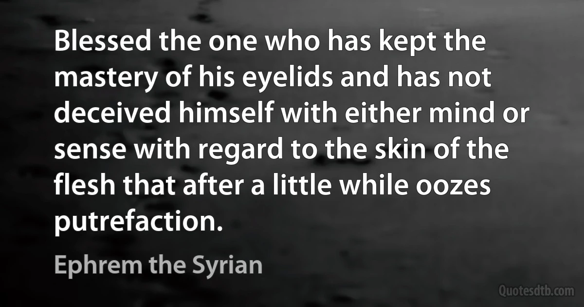 Blessed the one who has kept the mastery of his eyelids and has not deceived himself with either mind or sense with regard to the skin of the flesh that after a little while oozes putrefaction. (Ephrem the Syrian)