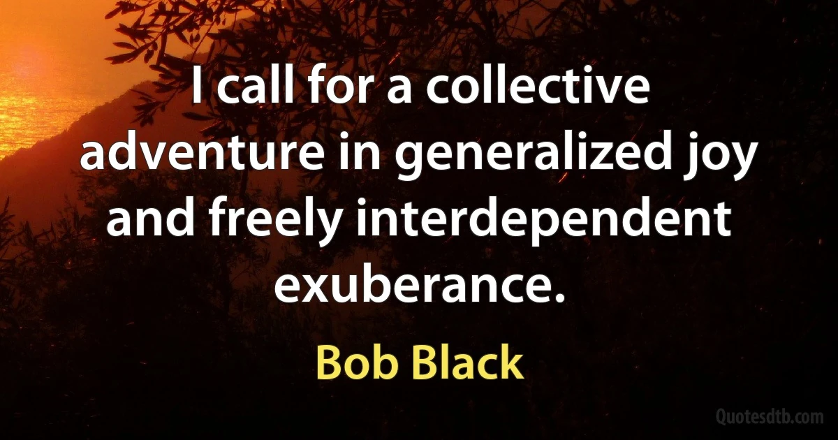 I call for a collective adventure in generalized joy and freely interdependent exuberance. (Bob Black)