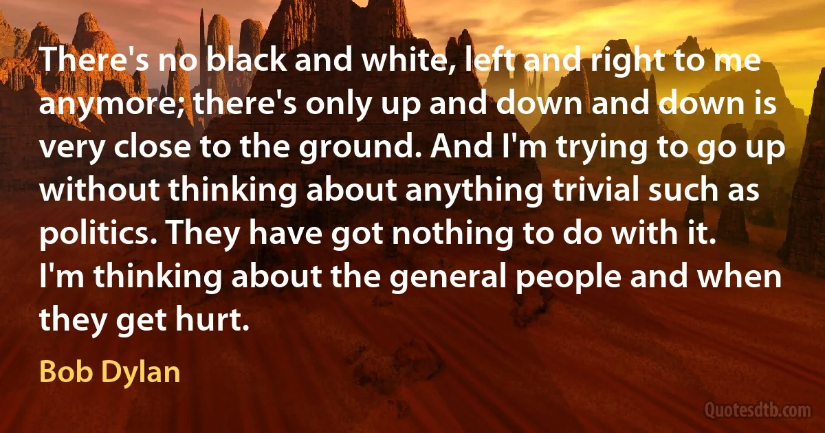 There's no black and white, left and right to me anymore; there's only up and down and down is very close to the ground. And I'm trying to go up without thinking about anything trivial such as politics. They have got nothing to do with it. I'm thinking about the general people and when they get hurt. (Bob Dylan)