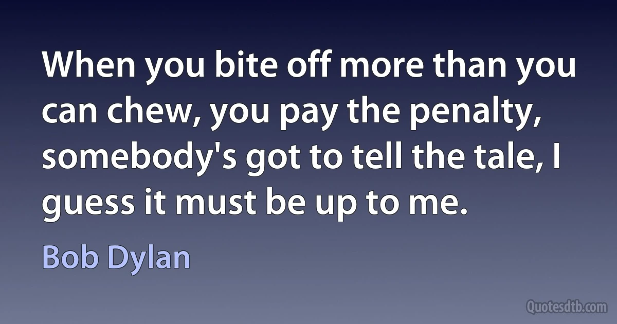 When you bite off more than you can chew, you pay the penalty, somebody's got to tell the tale, I guess it must be up to me. (Bob Dylan)