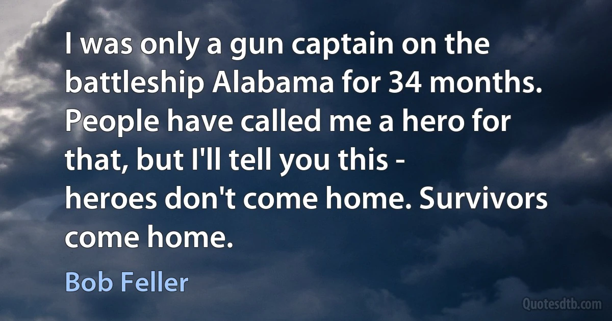 I was only a gun captain on the battleship Alabama for 34 months. People have called me a hero for that, but I'll tell you this - heroes don't come home. Survivors come home. (Bob Feller)