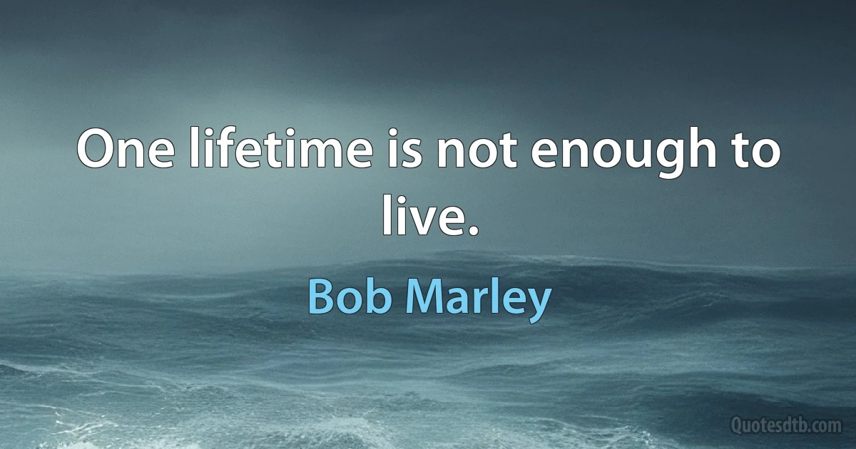 One lifetime is not enough to live. (Bob Marley)