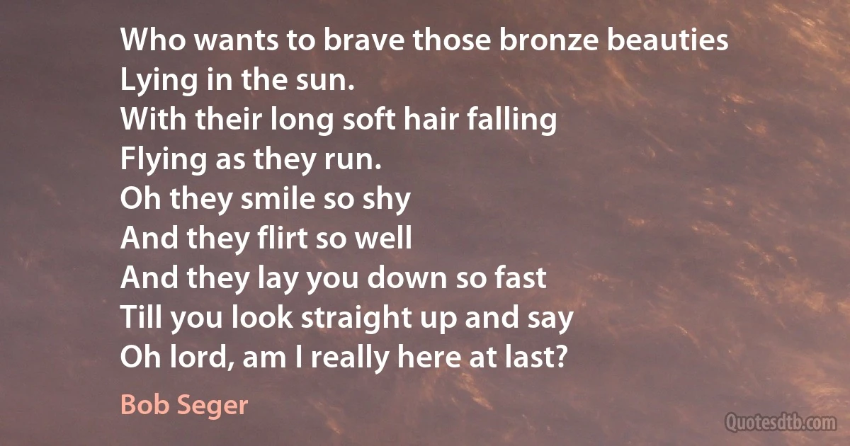 Who wants to brave those bronze beauties
Lying in the sun.
With their long soft hair falling
Flying as they run.
Oh they smile so shy
And they flirt so well
And they lay you down so fast
Till you look straight up and say
Oh lord, am I really here at last? (Bob Seger)