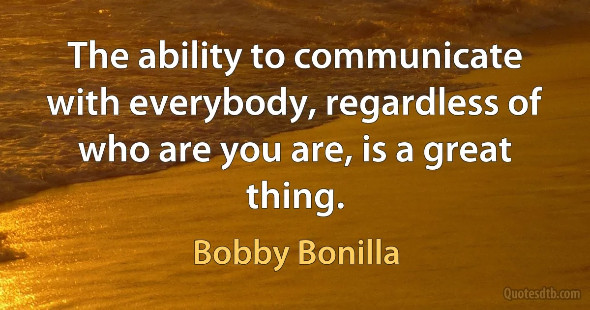 The ability to communicate with everybody, regardless of who are you are, is a great thing. (Bobby Bonilla)