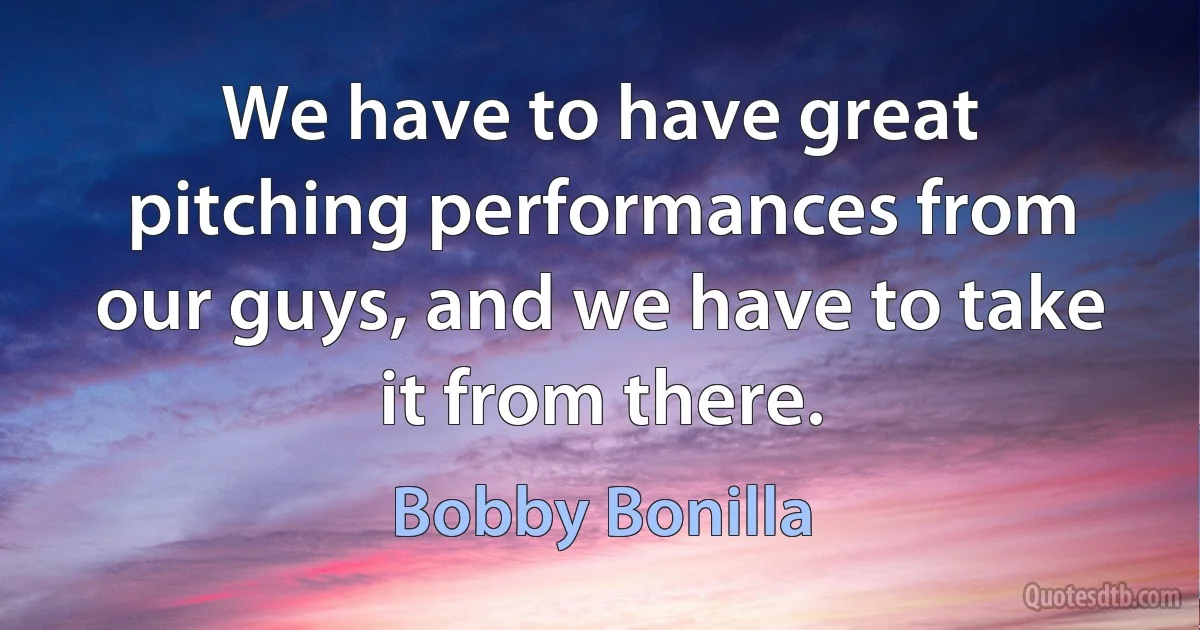 We have to have great pitching performances from our guys, and we have to take it from there. (Bobby Bonilla)