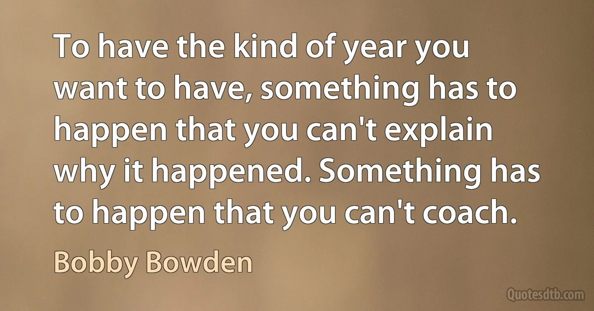 To have the kind of year you want to have, something has to happen that you can't explain why it happened. Something has to happen that you can't coach. (Bobby Bowden)