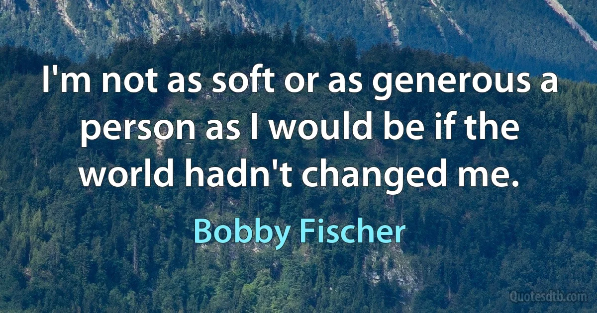 I'm not as soft or as generous a person as I would be if the world hadn't changed me. (Bobby Fischer)