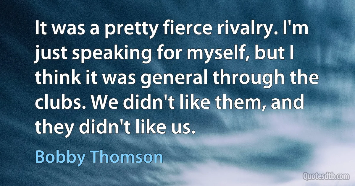 It was a pretty fierce rivalry. I'm just speaking for myself, but I think it was general through the clubs. We didn't like them, and they didn't like us. (Bobby Thomson)