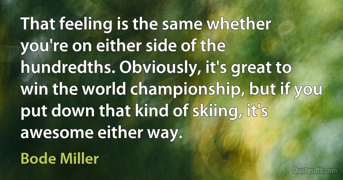 That feeling is the same whether you're on either side of the hundredths. Obviously, it's great to win the world championship, but if you put down that kind of skiing, it's awesome either way. (Bode Miller)