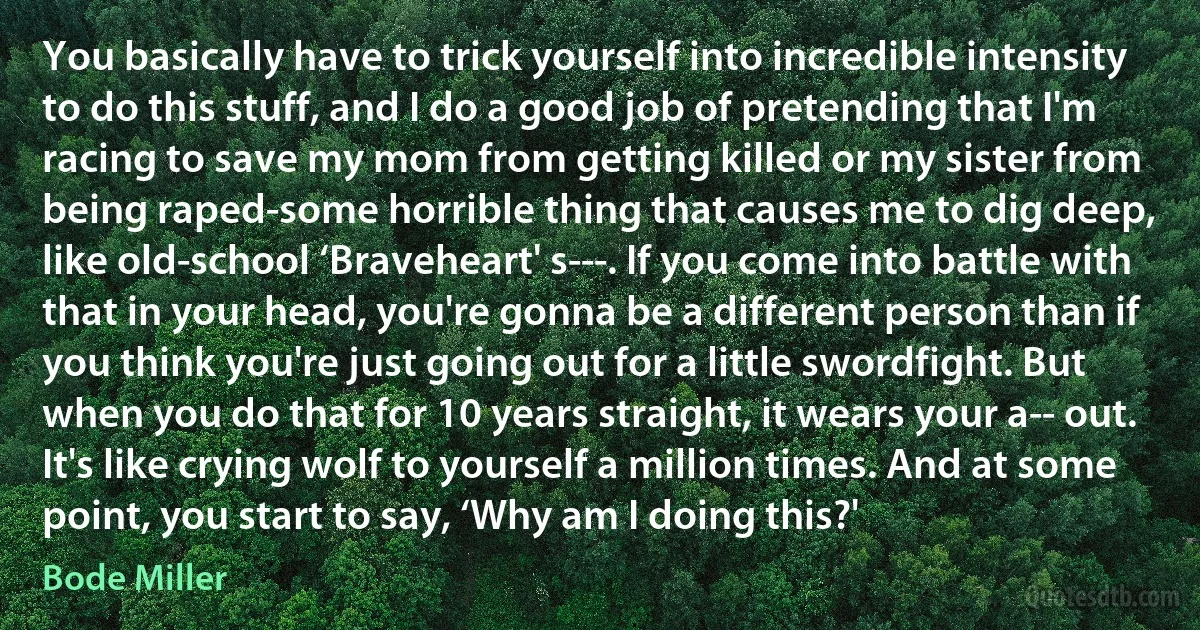 You basically have to trick yourself into incredible intensity to do this stuff, and I do a good job of pretending that I'm racing to save my mom from getting killed or my sister from being raped-some horrible thing that causes me to dig deep, like old-school ‘Braveheart' s---. If you come into battle with that in your head, you're gonna be a different person than if you think you're just going out for a little swordfight. But when you do that for 10 years straight, it wears your a-- out. It's like crying wolf to yourself a million times. And at some point, you start to say, ‘Why am I doing this?' (Bode Miller)