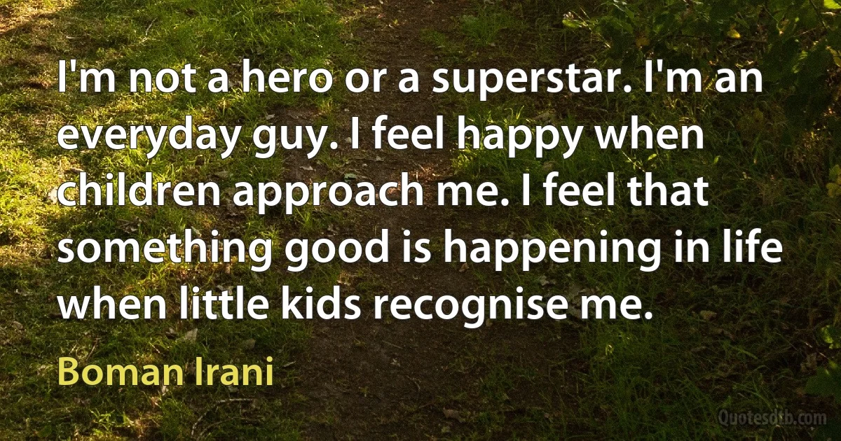 I'm not a hero or a superstar. I'm an everyday guy. I feel happy when children approach me. I feel that something good is happening in life when little kids recognise me. (Boman Irani)