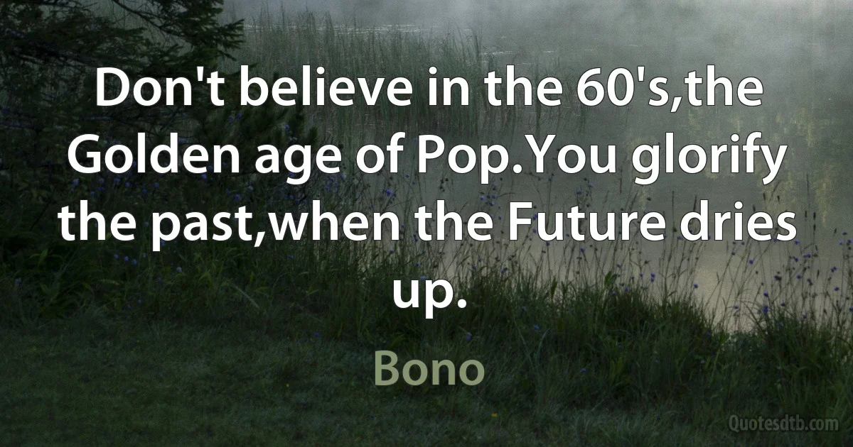 Don't believe in the 60's,the Golden age of Pop.You glorify the past,when the Future dries up. (Bono)