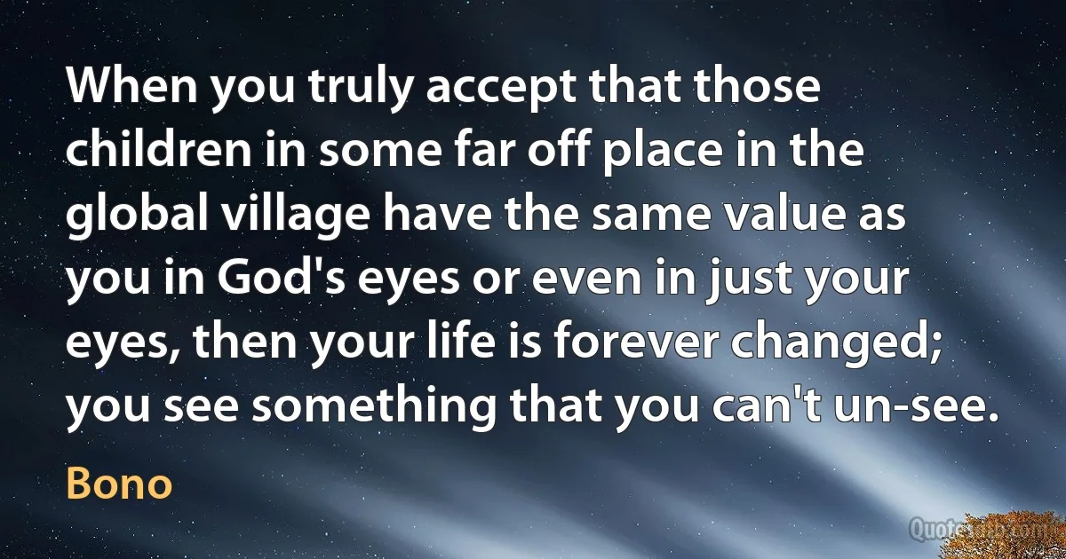 When you truly accept that those children in some far off place in the global village have the same value as you in God's eyes or even in just your eyes, then your life is forever changed; you see something that you can't un-see. (Bono)