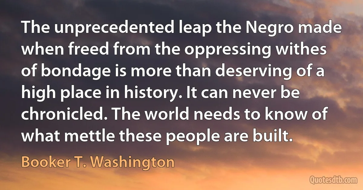 The unprecedented leap the Negro made when freed from the oppressing withes of bondage is more than deserving of a high place in history. It can never be chronicled. The world needs to know of what mettle these people are built. (Booker T. Washington)