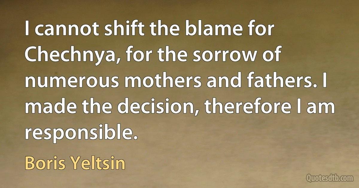 I cannot shift the blame for Chechnya, for the sorrow of numerous mothers and fathers. I made the decision, therefore I am responsible. (Boris Yeltsin)