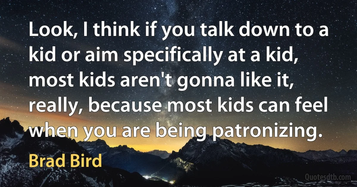 Look, I think if you talk down to a kid or aim specifically at a kid, most kids aren't gonna like it, really, because most kids can feel when you are being patronizing. (Brad Bird)