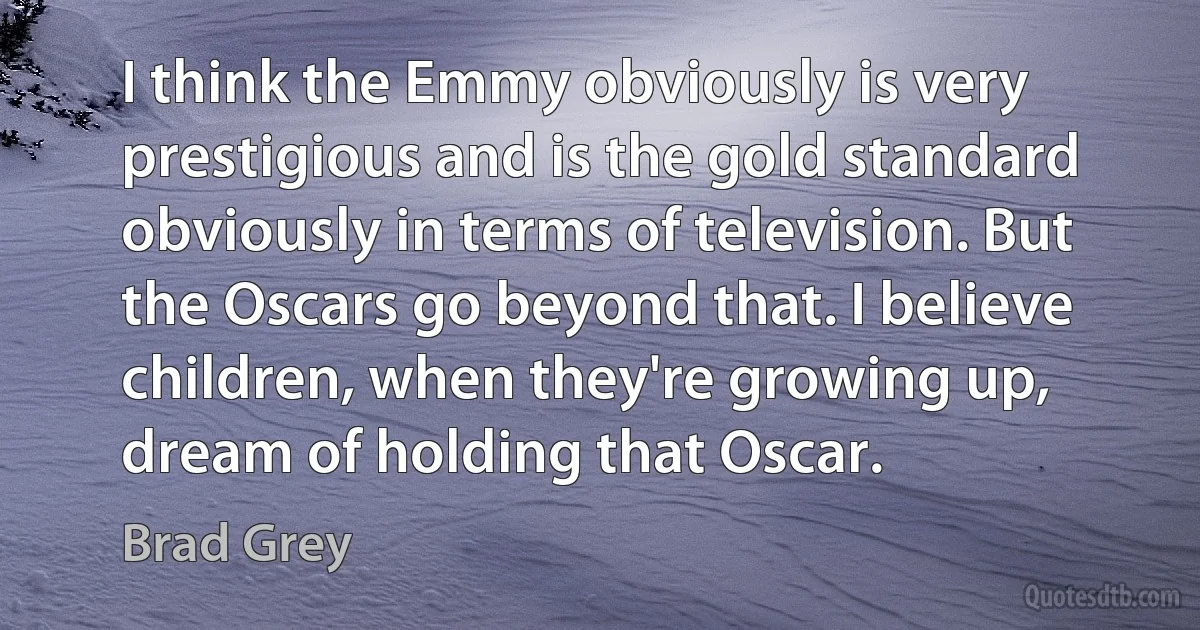 I think the Emmy obviously is very prestigious and is the gold standard obviously in terms of television. But the Oscars go beyond that. I believe children, when they're growing up, dream of holding that Oscar. (Brad Grey)