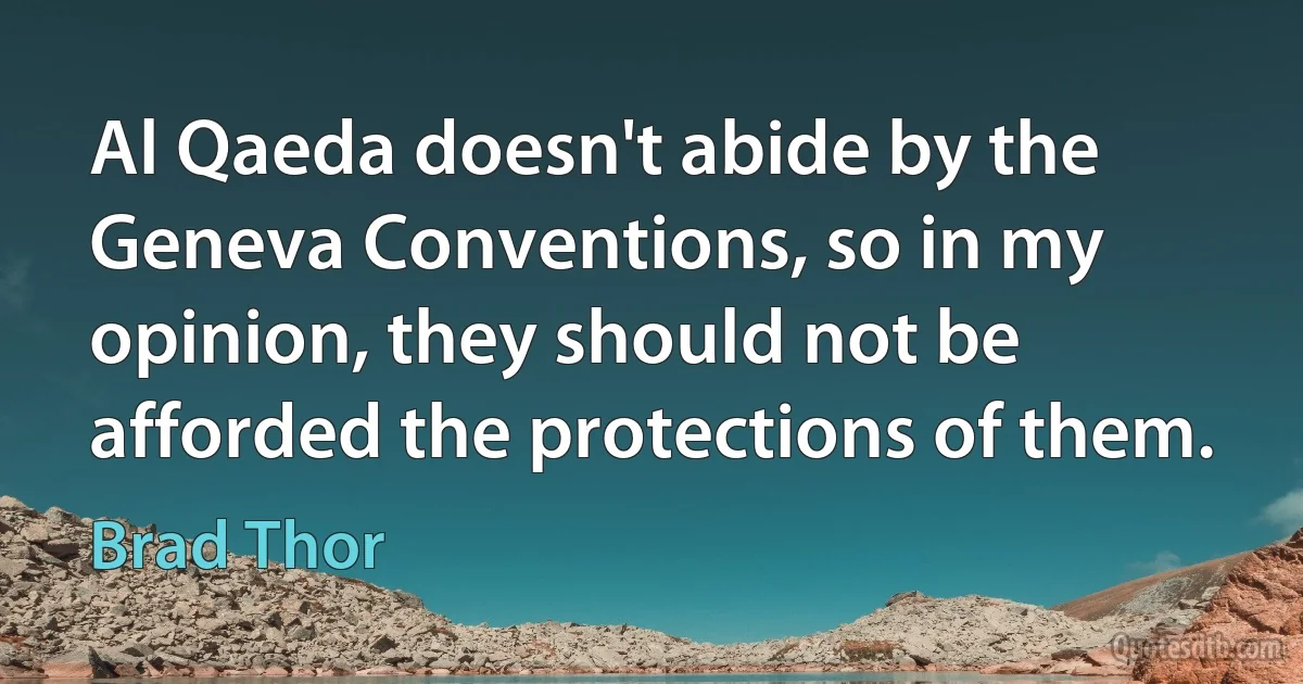 Al Qaeda doesn't abide by the Geneva Conventions, so in my opinion, they should not be afforded the protections of them. (Brad Thor)