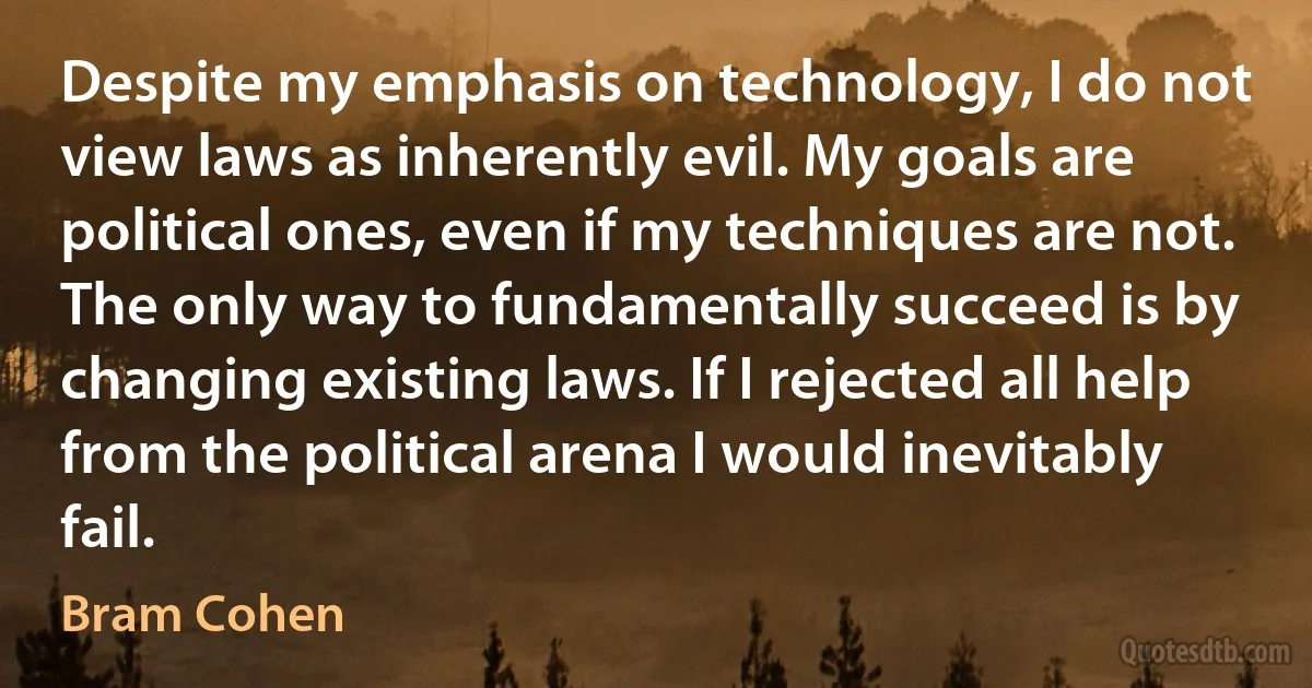 Despite my emphasis on technology, I do not view laws as inherently evil. My goals are political ones, even if my techniques are not. The only way to fundamentally succeed is by changing existing laws. If I rejected all help from the political arena I would inevitably fail. (Bram Cohen)