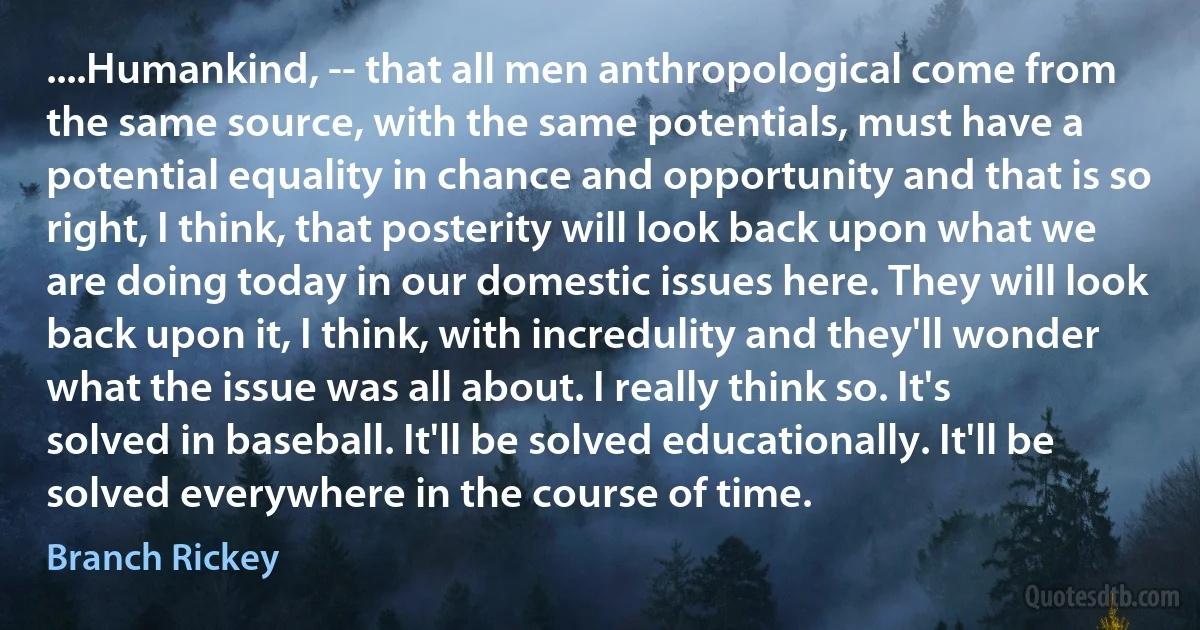 ....Humankind, -- that all men anthropological come from the same source, with the same potentials, must have a potential equality in chance and opportunity and that is so right, I think, that posterity will look back upon what we are doing today in our domestic issues here. They will look back upon it, I think, with incredulity and they'll wonder what the issue was all about. I really think so. It's solved in baseball. It'll be solved educationally. It'll be solved everywhere in the course of time. (Branch Rickey)