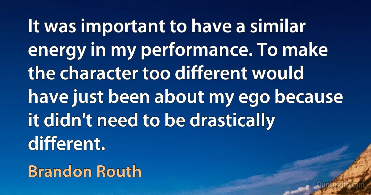 It was important to have a similar energy in my performance. To make the character too different would have just been about my ego because it didn't need to be drastically different. (Brandon Routh)