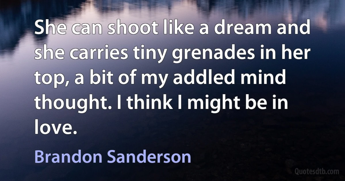 She can shoot like a dream and she carries tiny grenades in her top, a bit of my addled mind thought. I think I might be in love. (Brandon Sanderson)