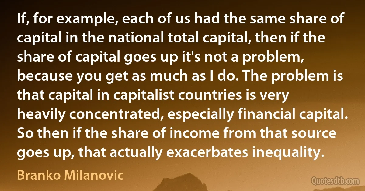 If, for example, each of us had the same share of capital in the national total capital, then if the share of capital goes up it's not a problem, because you get as much as I do. The problem is that capital in capitalist countries is very heavily concentrated, especially financial capital. So then if the share of income from that source goes up, that actually exacerbates inequality. (Branko Milanovic)