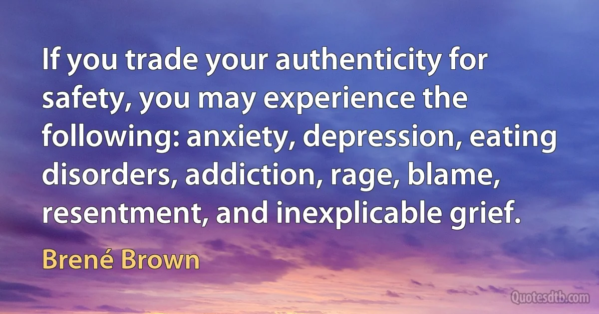 If you trade your authenticity for safety, you may experience the following: anxiety, depression, eating disorders, addiction, rage, blame, resentment, and inexplicable grief. (Brené Brown)