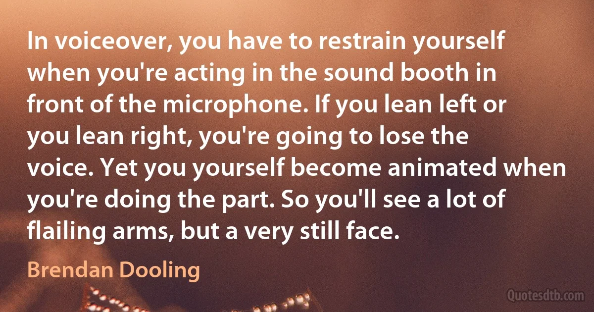 In voiceover, you have to restrain yourself when you're acting in the sound booth in front of the microphone. If you lean left or you lean right, you're going to lose the voice. Yet you yourself become animated when you're doing the part. So you'll see a lot of flailing arms, but a very still face. (Brendan Dooling)