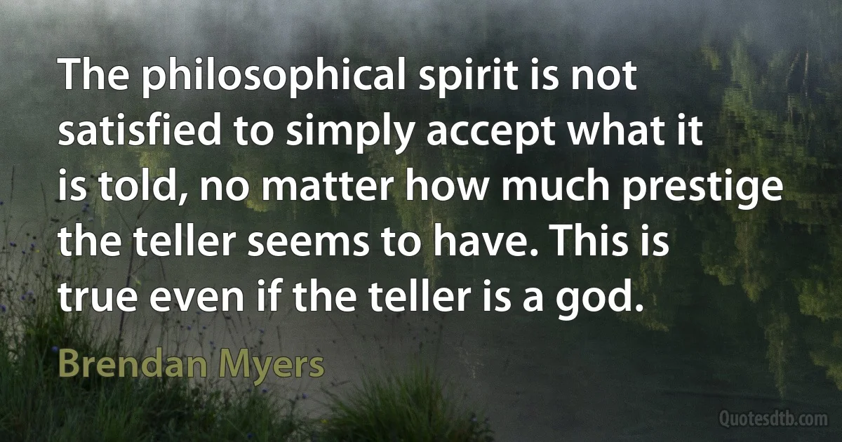 The philosophical spirit is not satisfied to simply accept what it is told, no matter how much prestige the teller seems to have. This is true even if the teller is a god. (Brendan Myers)