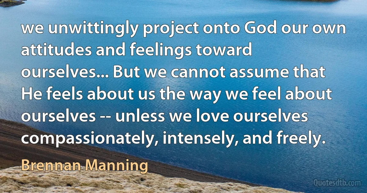 we unwittingly project onto God our own attitudes and feelings toward ourselves... But we cannot assume that He feels about us the way we feel about ourselves -- unless we love ourselves compassionately, intensely, and freely. (Brennan Manning)