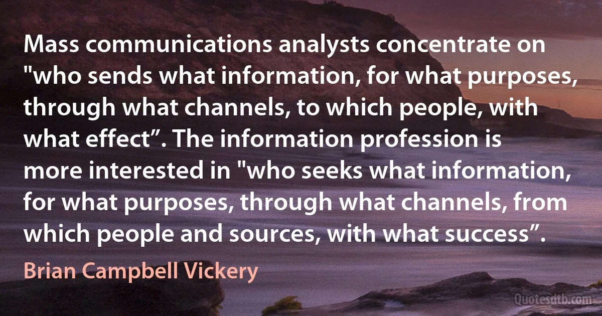 Mass communications analysts concentrate on "who sends what information, for what purposes, through what channels, to which people, with what effect”. The information profession is more interested in "who seeks what information, for what purposes, through what channels, from which people and sources, with what success”. (Brian Campbell Vickery)