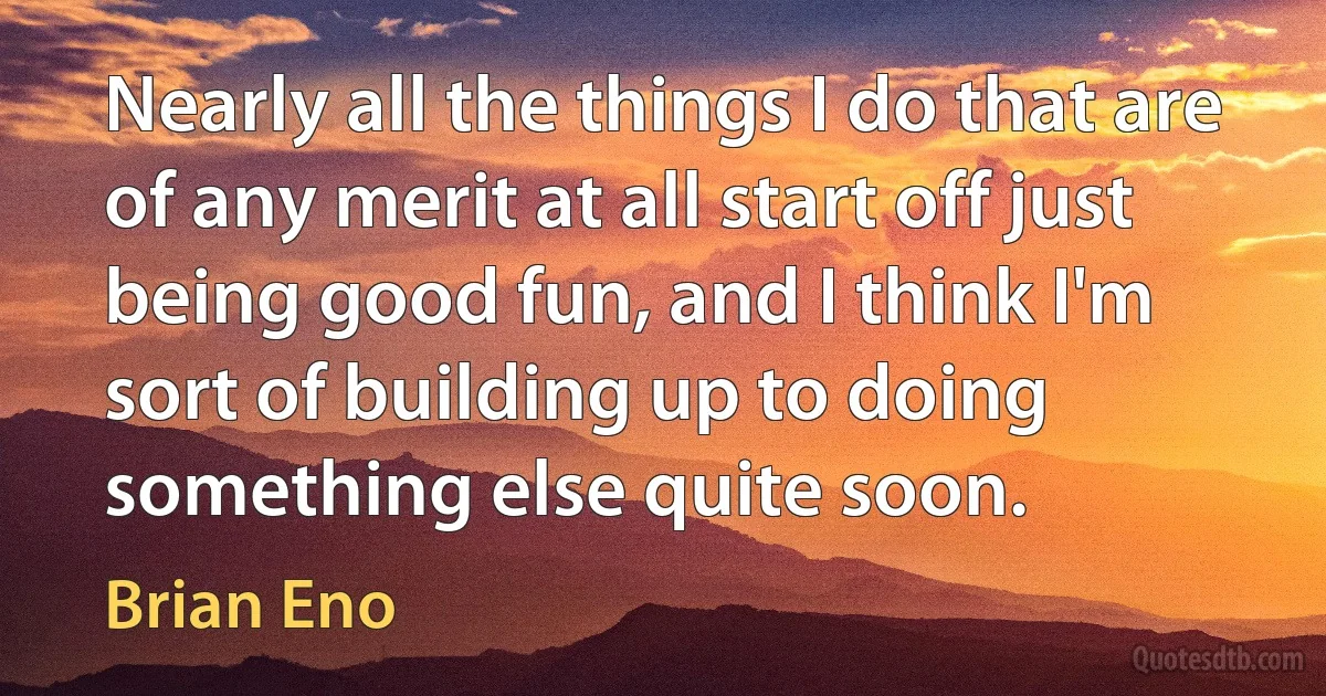 Nearly all the things I do that are of any merit at all start off just being good fun, and I think I'm sort of building up to doing something else quite soon. (Brian Eno)