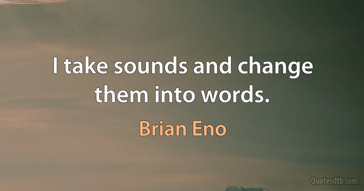 I take sounds and change them into words. (Brian Eno)