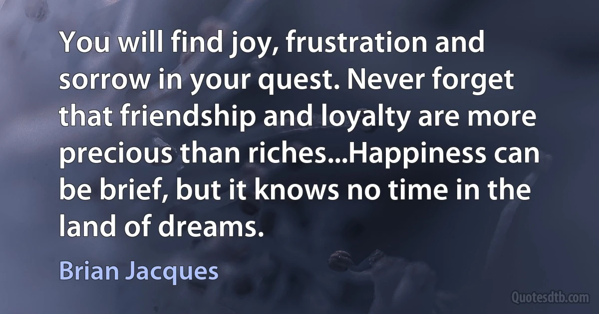 You will find joy, frustration and sorrow in your quest. Never forget that friendship and loyalty are more precious than riches...Happiness can be brief, but it knows no time in the land of dreams. (Brian Jacques)