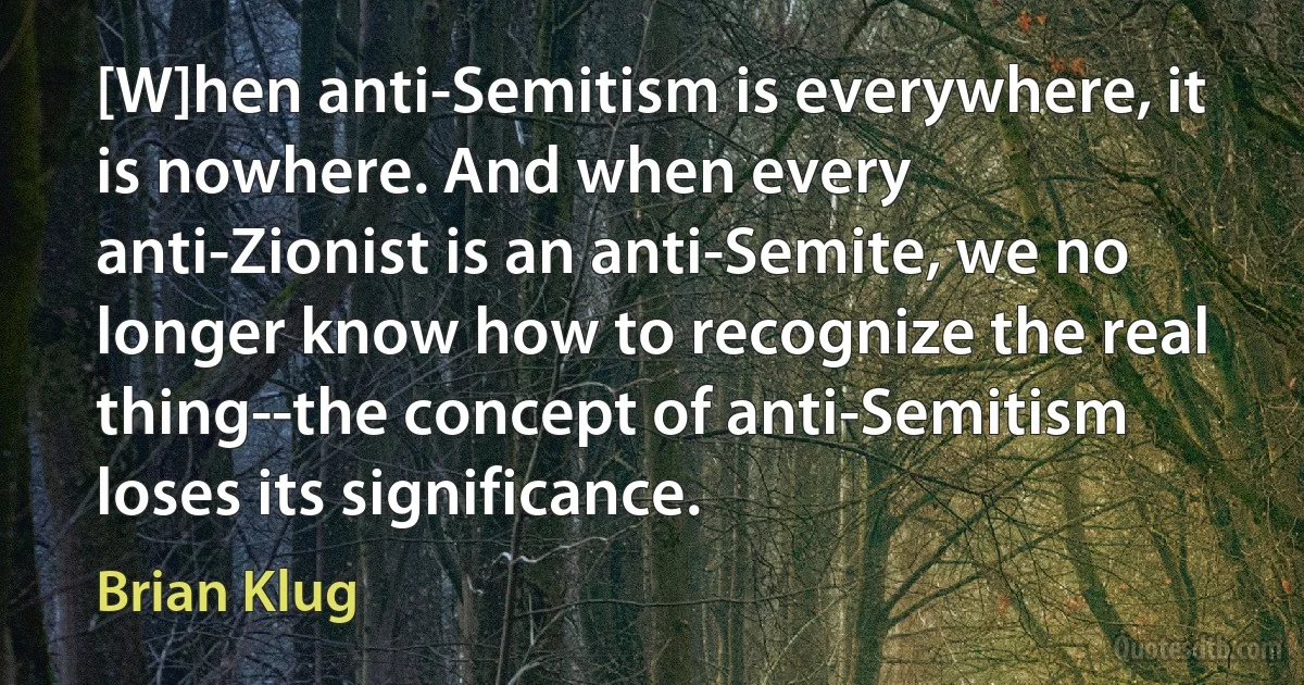 [W]hen anti-Semitism is everywhere, it is nowhere. And when every anti-Zionist is an anti-Semite, we no longer know how to recognize the real thing--the concept of anti-Semitism loses its significance. (Brian Klug)