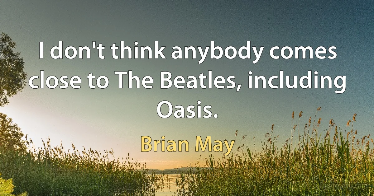 I don't think anybody comes close to The Beatles, including Oasis. (Brian May)