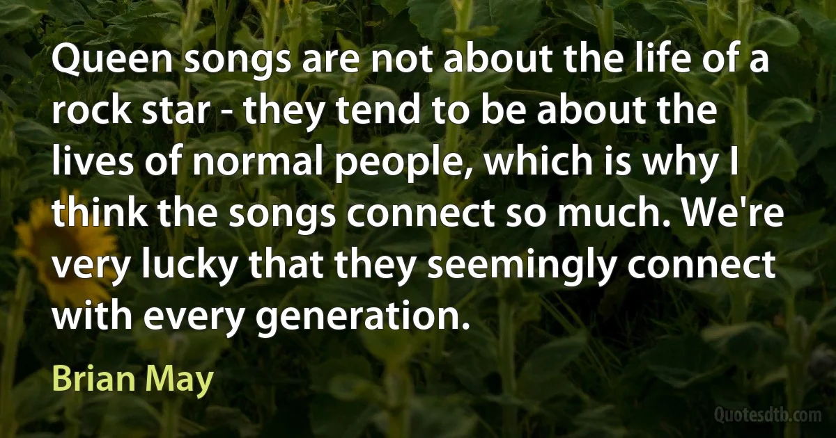 Queen songs are not about the life of a rock star - they tend to be about the lives of normal people, which is why I think the songs connect so much. We're very lucky that they seemingly connect with every generation. (Brian May)